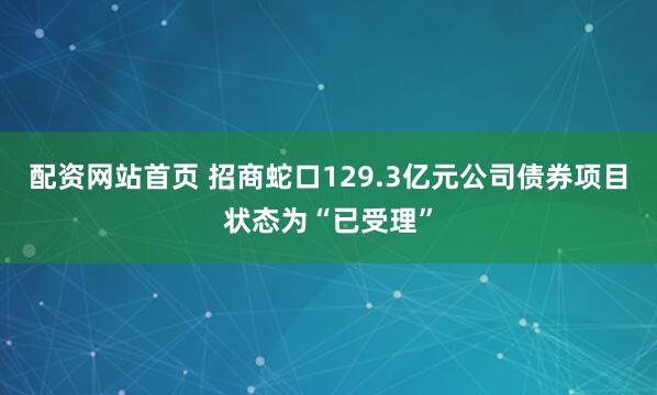 配资网站首页 招商蛇口129.3亿元公司债券项目状态为“已受理”