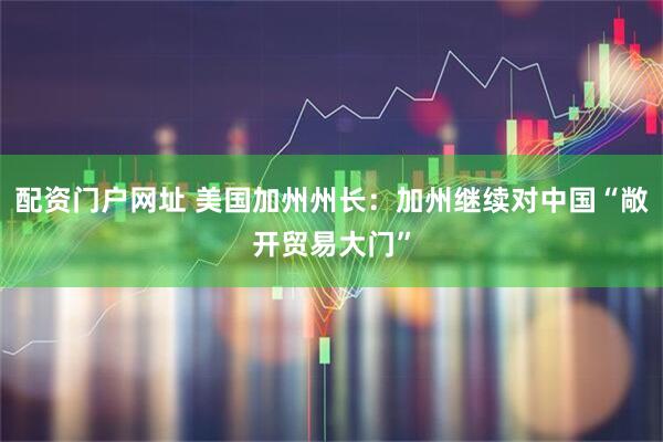 配资门户网址 美国加州州长：加州继续对中国“敞开贸易大门”