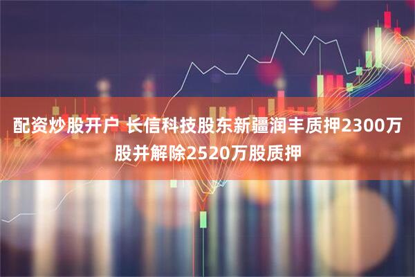 配资炒股开户 长信科技股东新疆润丰质押2300万股并解除2520万股质押