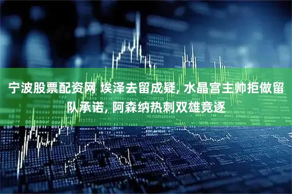 宁波股票配资网 埃泽去留成疑, 水晶宫主帅拒做留队承诺, 阿森纳热刺双雄竞逐