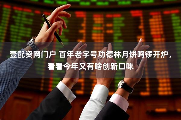 壹配资网门户 百年老字号功德林月饼鸣锣开炉，看看今年又有啥创新口味
