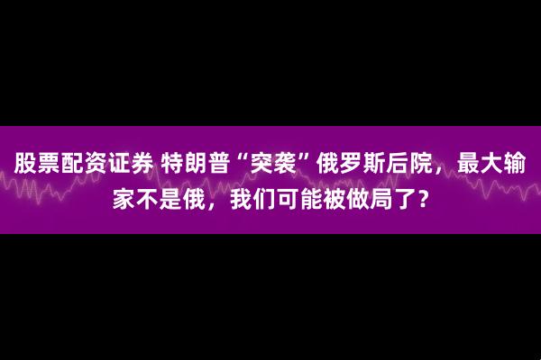 股票配资证券 特朗普“突袭”俄罗斯后院，最大输家不是俄，我们可能被做局了？