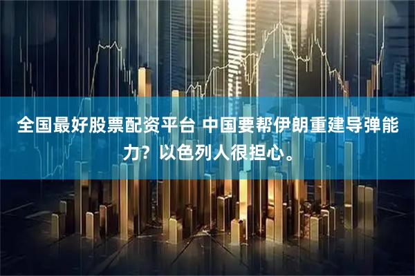 全国最好股票配资平台 中国要帮伊朗重建导弹能力？以色列人很担心。