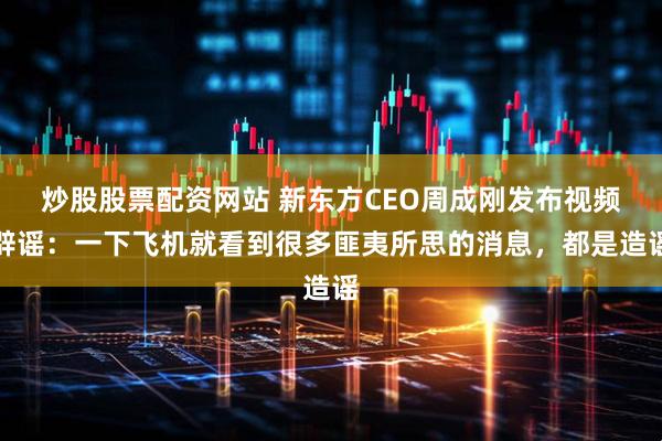 炒股股票配资网站 新东方CEO周成刚发布视频辟谣：一下飞机就看到很多匪夷所思的消息，都是造谣