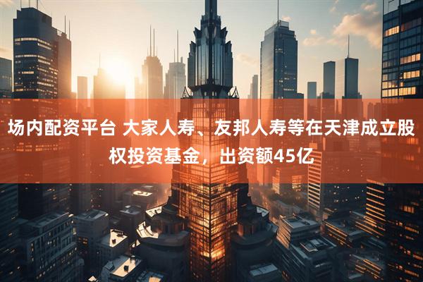 场内配资平台 大家人寿、友邦人寿等在天津成立股权投资基金，出资额45亿