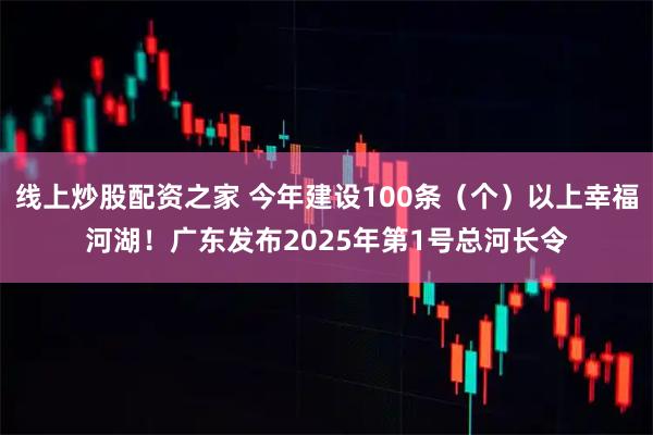 线上炒股配资之家 今年建设100条（个）以上幸福河湖！广东发布2025年第1号总河长令