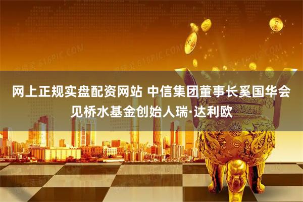 网上正规实盘配资网站 中信集团董事长奚国华会见桥水基金创始人瑞·达利欧