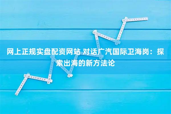 网上正规实盘配资网站 对话广汽国际卫海岗：探索出海的新方法论
