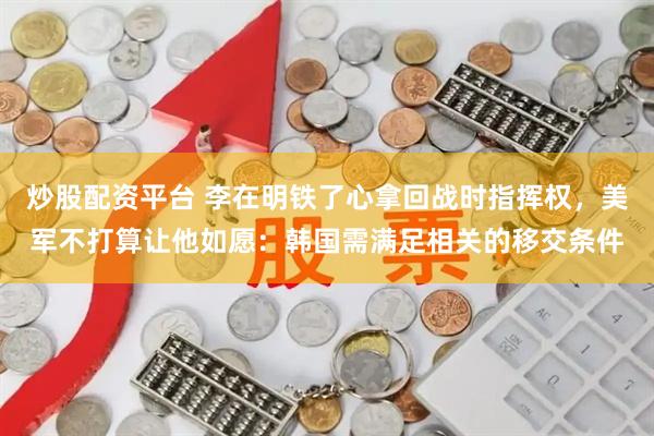 炒股配资平台 李在明铁了心拿回战时指挥权，美军不打算让他如愿：韩国需满足相关的移交条件