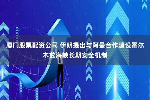 厦门股票配资公司 伊朗提出与阿曼合作建设霍尔木兹海峡长期安全机制