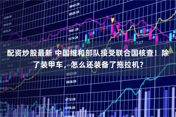 配资炒股最新 中国维和部队接受联合国核查！除了装甲车，怎么还装备了拖拉机？