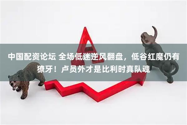 中国配资论坛 全场低迷逆风翻盘，低谷红魔仍有獠牙！卢员外才是比利时真队魂