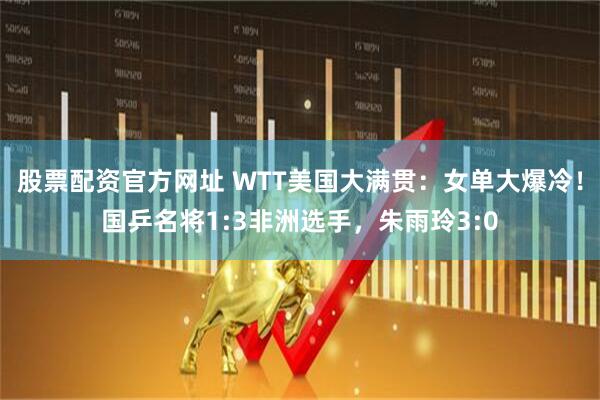 股票配资官方网址 WTT美国大满贯：女单大爆冷！国乒名将1:3非洲选手，朱雨玲3:0
