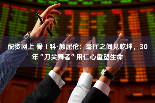配资网上 骨Ⅰ科·颜屈伦：毫厘之间见乾坤，30年“刀尖舞者”用仁心重塑生命
