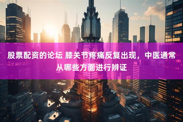 股票配资的论坛 膝关节疼痛反复出现，中医通常从哪些方面进行辨证