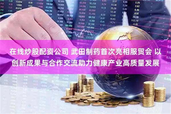 在线炒股配资公司 武田制药首次亮相服贸会 以创新成果与合作交流助力健康产业高质量发展