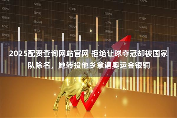 2025配资查询网站官网 拒绝让球夺冠却被国家队除名，她转投他乡拿遍奥运金银铜