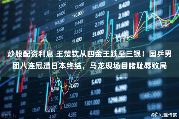 炒股配资利息 王楚钦从四金王跌至三银！国乒男团八连冠遭日本终结，马龙现场目睹耻辱败局